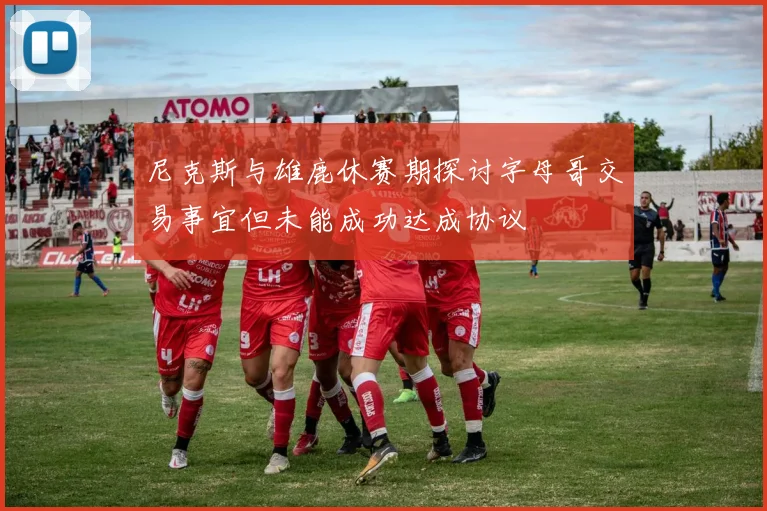 尼克斯与雄鹿休赛期探讨字母哥交易事宜但未能成功达成协议