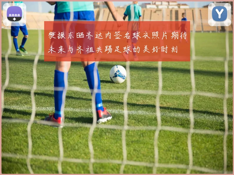 樊振东晒齐达内签名球衣照片期待未来与齐祖共踢足球的美好时刻