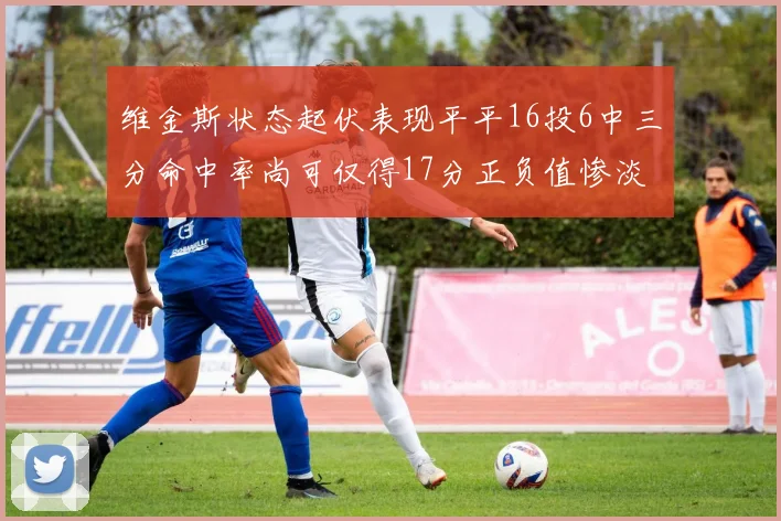 维金斯状态起伏表现平平16投6中三分命中率尚可仅得17分正负值惨淡12