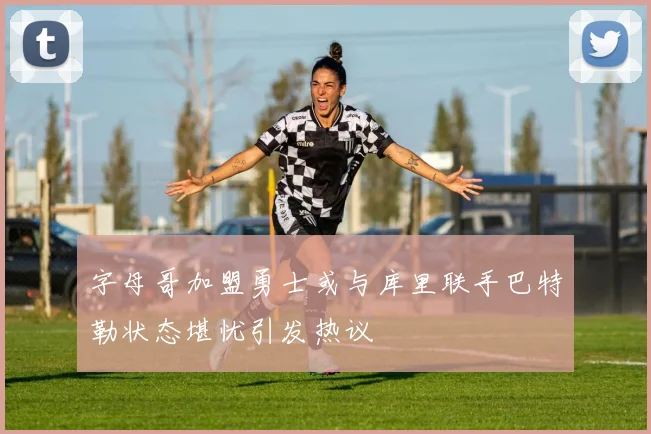 字母哥加盟勇士或与库里联手巴特勒状态堪忧引发热议