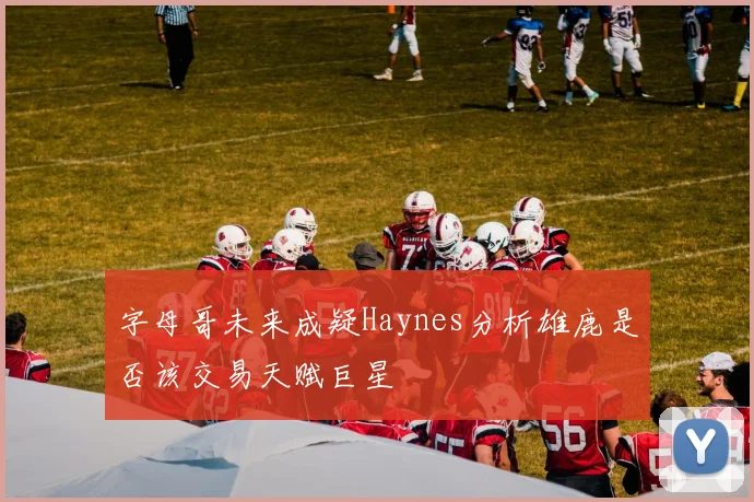 字母哥未来成疑Haynes分析雄鹿是否该交易天赋巨星