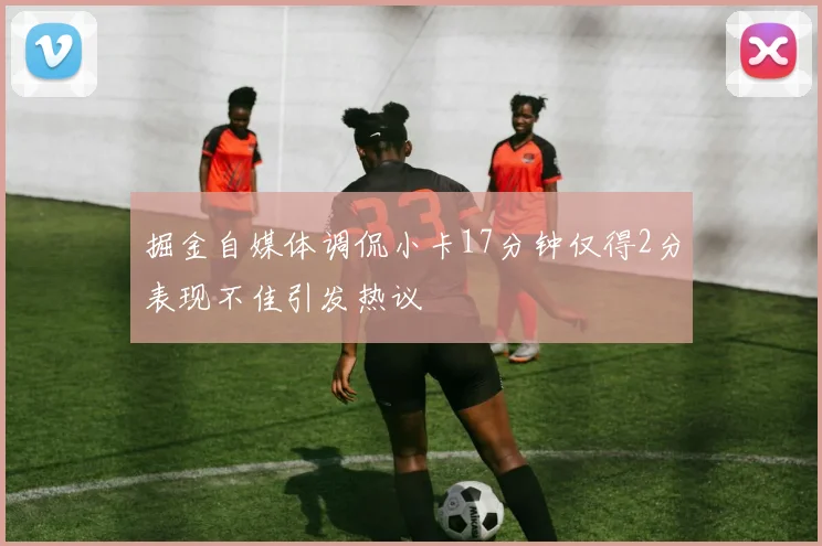 掘金自媒体调侃小卡17分钟仅得2分表现不佳引发热议
