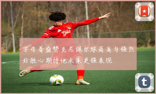 字母哥盛赞克尼佩尔球商高与强烈好胜心期待他未来更强表现