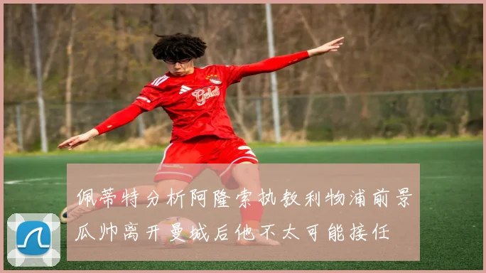 佩蒂特分析阿隆索执教利物浦前景瓜帅离开曼城后他不太可能接任
