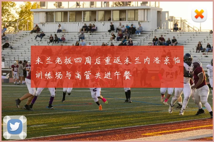 米兰老板四周后重返米兰内洛亲临训练场与高管共进午餐