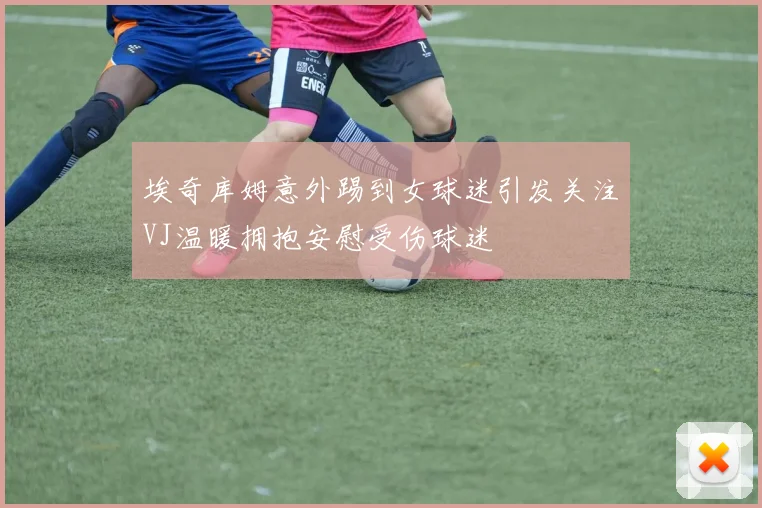 埃奇库姆意外踢到女球迷引发关注VJ温暖拥抱安慰受伤球迷