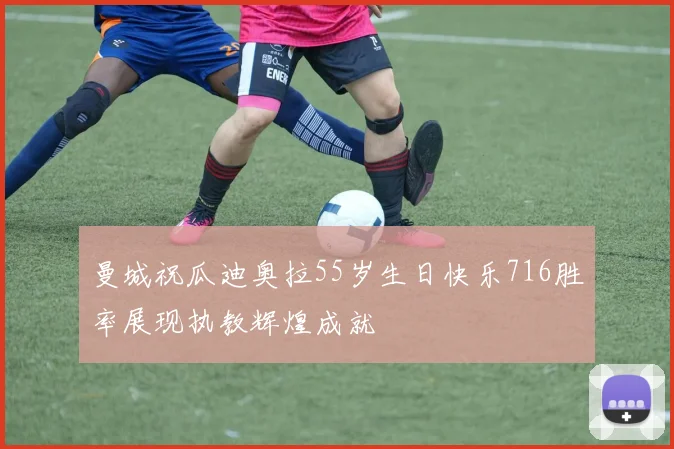 曼城祝瓜迪奥拉55岁生日快乐716胜率展现执教辉煌成就
