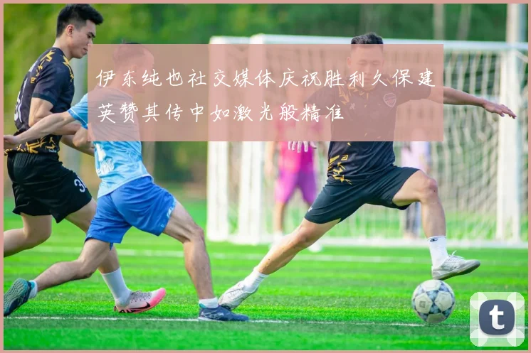 伊东纯也社交媒体庆祝胜利久保建英赞其传中如激光般精准