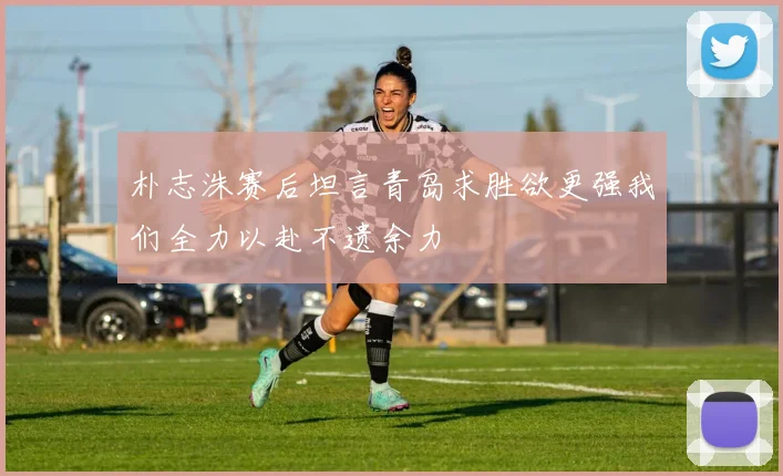 朴志洙赛后坦言青岛求胜欲更强我们全力以赴不遗余力
