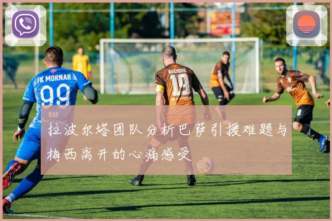 拉波尔塔团队分析巴萨引援难题与梅西离开的心痛感受
