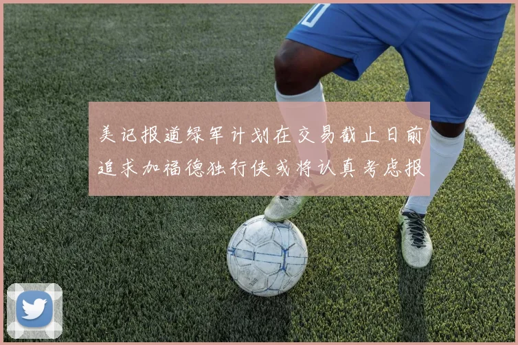 美记报道绿军计划在交易截止日前追求加福德独行侠或将认真考虑报价