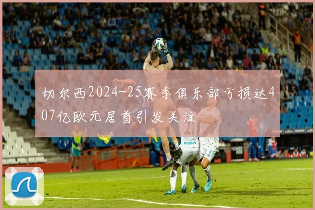 切尔西2024-25赛季俱乐部亏损达407亿欧元居首引发关注