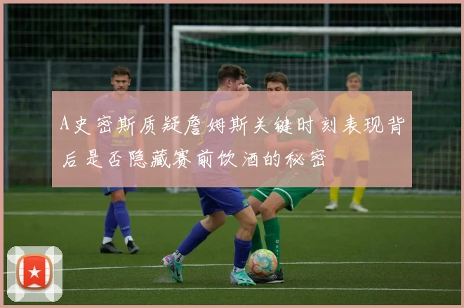 A史密斯质疑詹姆斯关键时刻表现背后是否隐藏赛前饮酒的秘密