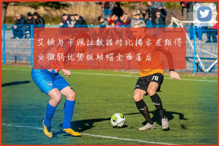 艾顿与卡佩拉数据对比揭示差距得分微弱优势板助帽全面落后