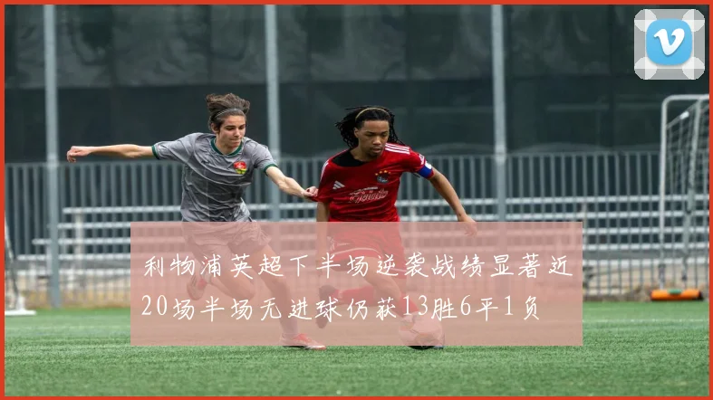 利物浦英超下半场逆袭战绩显著近20场半场无进球仍获13胜6平1负