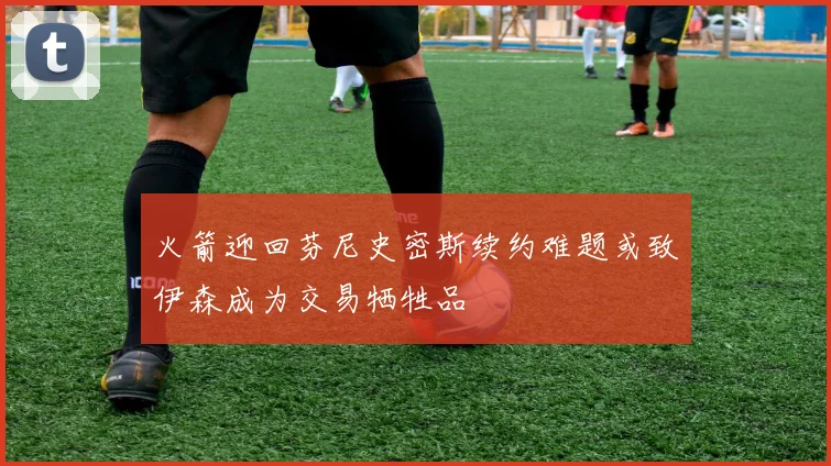 火箭迎回芬尼史密斯续约难题或致伊森成为交易牺牲品