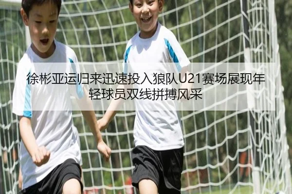 徐彬亚运归来迅速投入狼队U21赛场展现年轻球员双线拼搏风采 - 18LUCKSPORTS